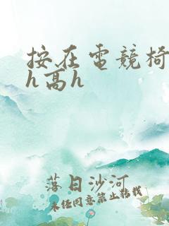 按在电竞椅上ch高h