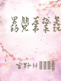 男朋友总是让他的兄弟来玩我