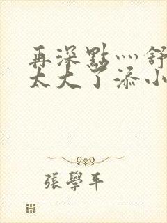 再深点灬舒服灬太大了添小书