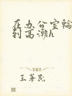 在办公室轮流澡到高潮h