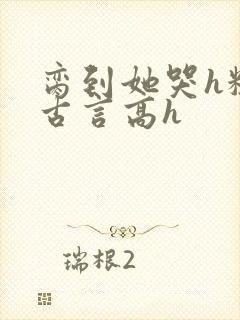 脔到她哭h粗话古言高h