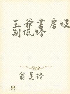 王爷书房吸乳抑制低吟