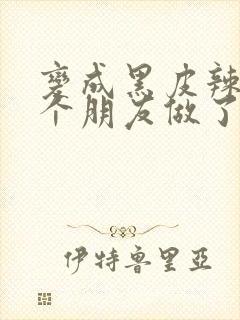 变成黑皮辣妹后个朋友做了无删