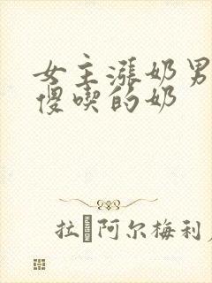 女主涨奶男主装傻吃的奶