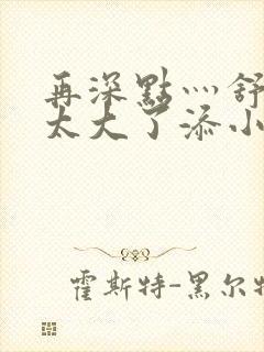 再深点灬舒服灬太大了添小书