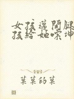 女孩迈开腿让男孩给她嗦坤巴