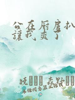 公在厨房扒开腿让我爽了