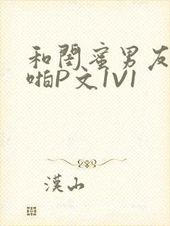 和闺蜜男友H啪啪P文1V1