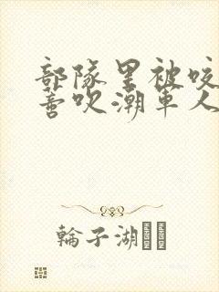 部队里被咬住花蒂吹潮军人