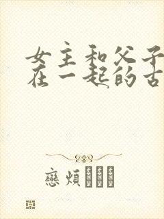 女主和父子二人在一起的古言贴吧