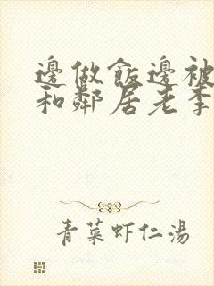 边做饭边被躁我和邻居老李小芳