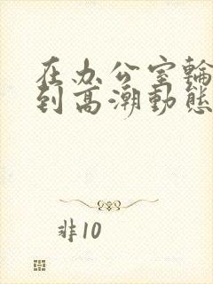 在办公室轮流澡到高潮动态