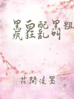 黑白配黑粗硬大疯狂乱叫