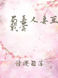 局长人妻互换不戴套