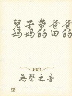 儿子带爸爸耕耘妈妈的田的说说