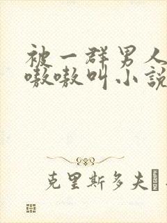 被一群男人玩得嗷嗷叫小说