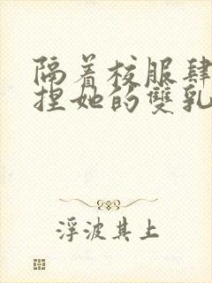 隔着校服肆意揉捏她的双乳