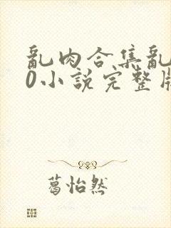 乱肉合集乱500小说完整版