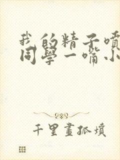 我的精子喷了女同学一嘴小说