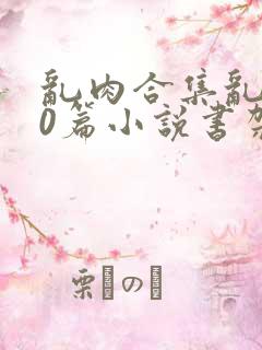 乱肉合集乱500篇小说书架下载TXT