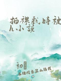 拍裸戏时被c了h小说