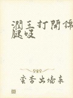 润玉打开锦觅的腿吸