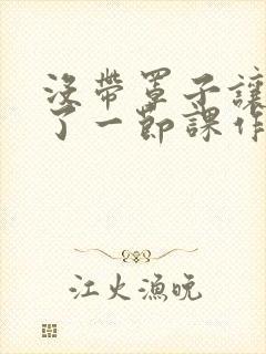 没带罩子让他c了一节课作文免费