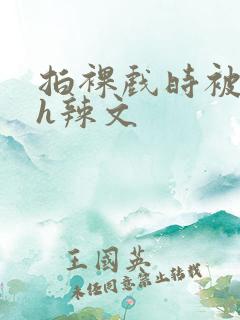 拍裸戏时被c了h辣文