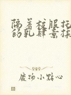 隔着校服托住她的乳肆意揉搓