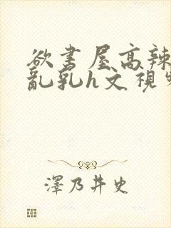 欲书屋高辣h文乱乳h文视频