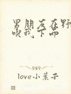 男朋友在野外猛吃我下面