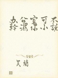 办公室可不可以干湿你小说