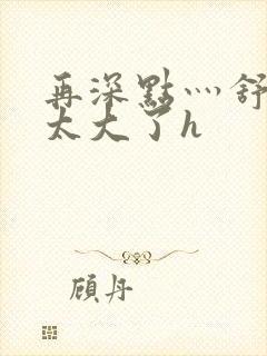 再深点灬舒服灬太大了h