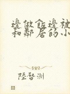 边做饭边被躁我和邻居的小