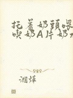 托着奶头喂男人吃奶A片奶水