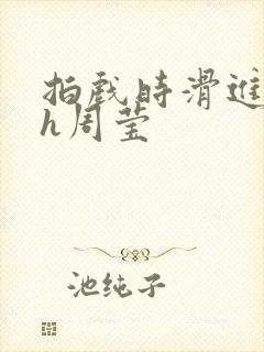 拍戏时滑进去了h周莹