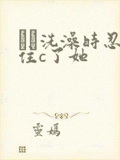 妺妺洗澡时忍不住c了她