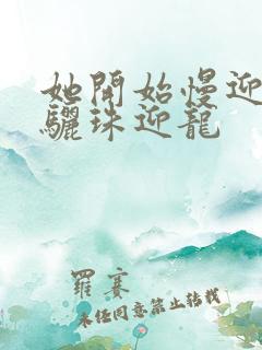 她开始慢迎迎合骊珠迎龙