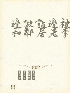 边做饭边被躁我和邻居老李小芳