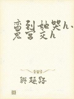 脔到她哭h小白兔宫交h