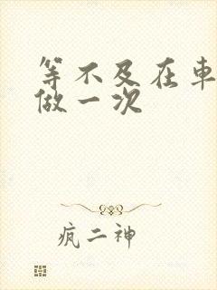 等不及在车里先做一次