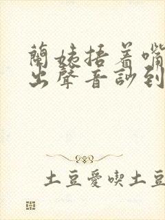 兰姨捂着嘴怕发出声音吵到