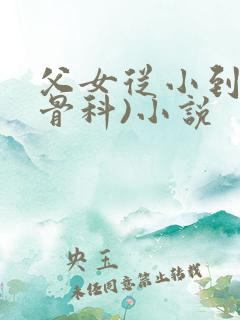 父女从小到大(骨科)小说