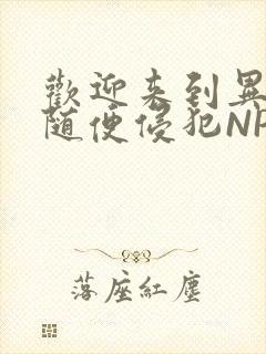 欢迎来到异世界随便侵犯NPC