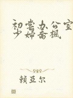 初尝办公室人妻少妇乔枫