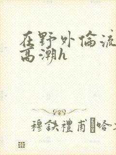 在野外伦流澡到高潮h