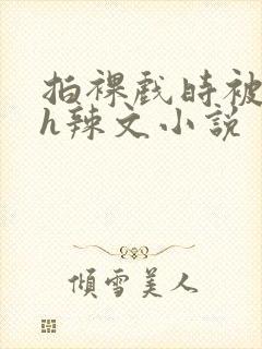 拍裸戏时被c了h辣文小说