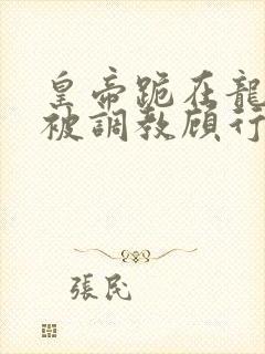 皇帝跪在龙椅前被调教顾行之