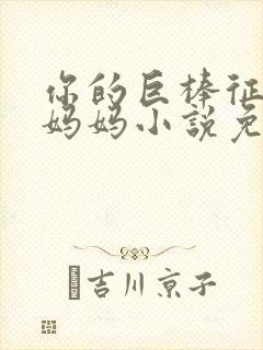 你的巨棒征服了妈妈小说免费阅读