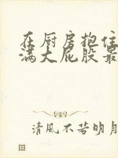 在厨房抱住岳丰满大屁股最新章节